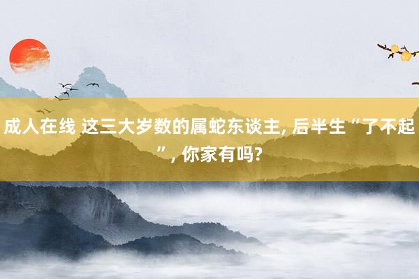 成人在线 这三大岁数的属蛇东谈主, 后半生“了不起”, 你家有吗?