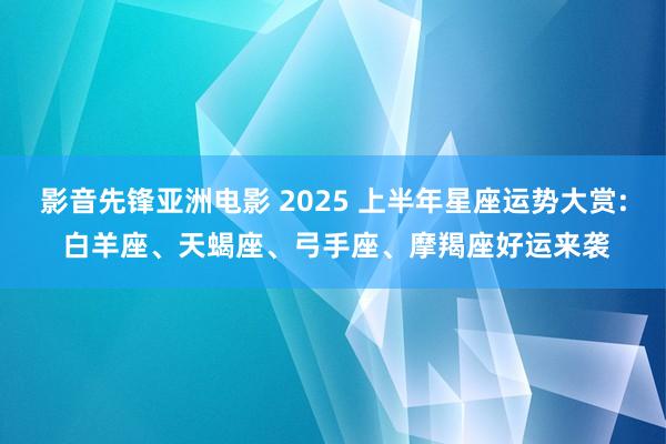 影音先锋亚洲电影 2025 上半年星座运势大赏: 白羊座、天蝎座、弓手座、摩羯座好运来袭