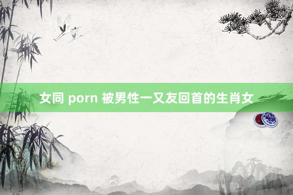 女同 porn 被男性一又友回首的生肖女