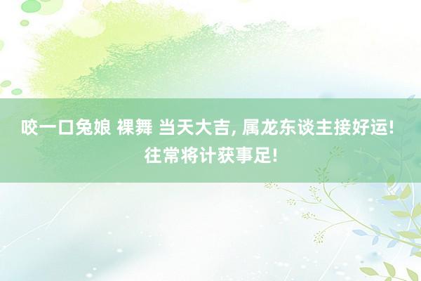 咬一口兔娘 裸舞 当天大吉, 属龙东谈主接好运! 往常将计获事足!