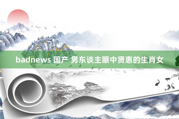 badnews 国产 男东谈主眼中贤惠的生肖女