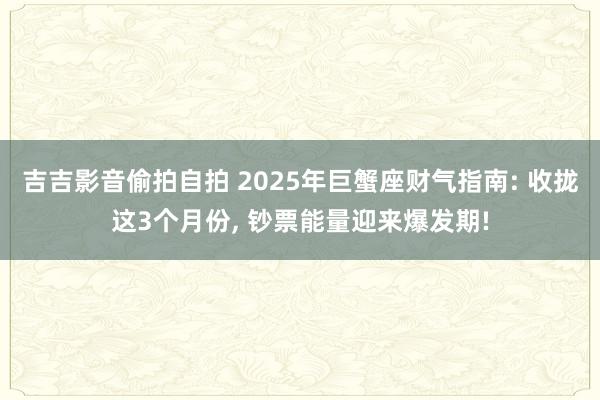 吉吉影音偷拍自拍 2025年巨蟹座财气指南: 收拢这3个月份, 钞票能量迎来爆发期!