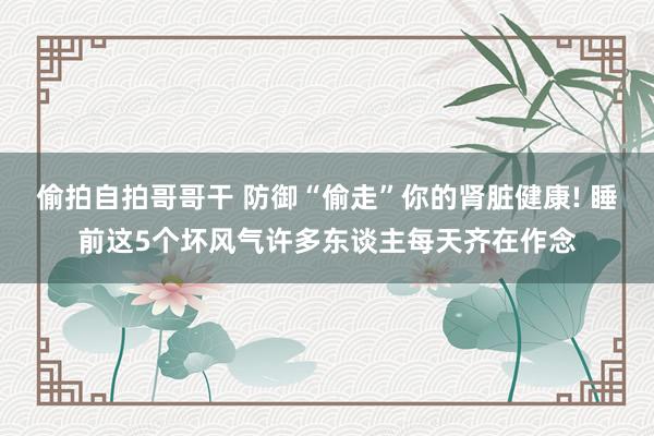 偷拍自拍哥哥干 防御“偷走”你的肾脏健康! 睡前这5个坏风气许多东谈主每天齐在作念