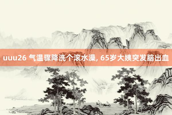 uuu26 气温骤降洗个滚水澡, 65岁大姨突发脑出血