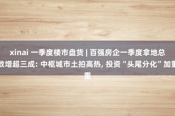 xinai 一季度楼市盘货 | 百强房企一季度拿地总数增超三成: 中枢城市土拍高热, 投资“头尾分化”加重