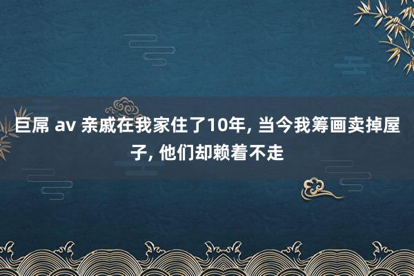 巨屌 av 亲戚在我家住了10年, 当今我筹画卖掉屋子, 他们却赖着不走