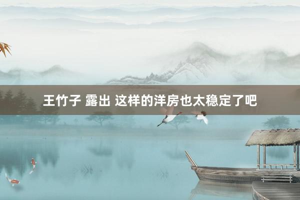 王竹子 露出 这样的洋房也太稳定了吧