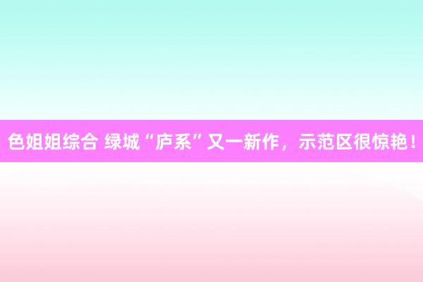 色姐姐综合 绿城“庐系”又一新作，示范区很惊艳！