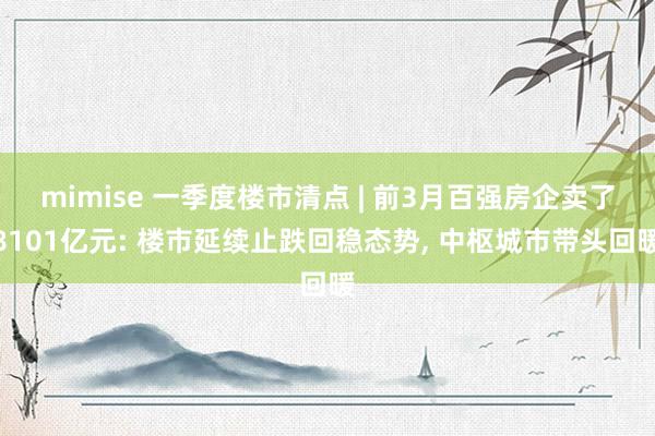 mimise 一季度楼市清点 | 前3月百强房企卖了8101亿元: 楼市延续止跌回稳态势, 中枢城市带头回暖