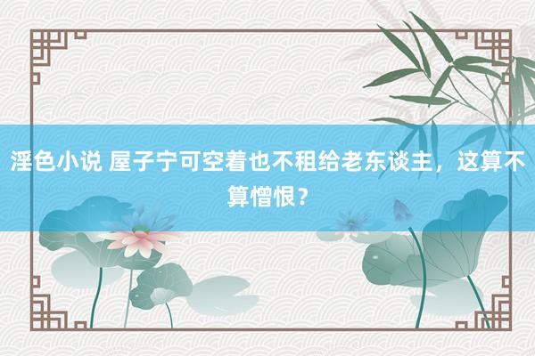 淫色小说 屋子宁可空着也不租给老东谈主,这算不算憎恨?