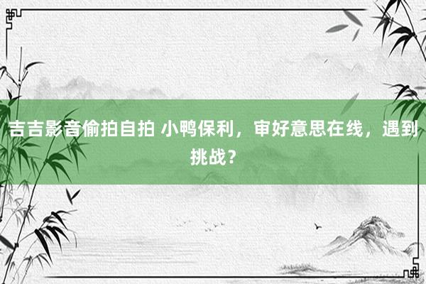 吉吉影音偷拍自拍 小鸭保利，审好意思在线，遇到挑战？