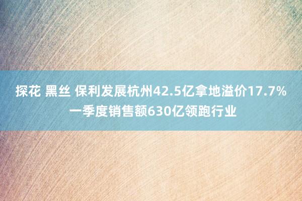 探花 黑丝 保利发展杭州42.5亿拿地溢价17.7% 一季度销售额630亿领跑行业