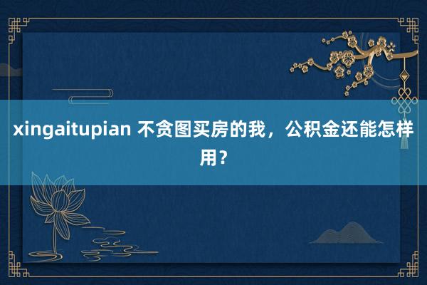 xingaitupian 不贪图买房的我,公积金还能怎样用?