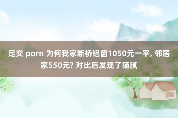足交 porn 为何我家断桥铝窗1050元一平, 邻居家550元? 对比后发现了猫腻