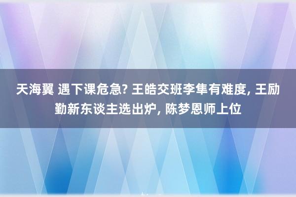 天海翼 遇下课危急? 王皓交班李隼有难度, 王励勤新东谈主选出炉, 陈梦恩师上位