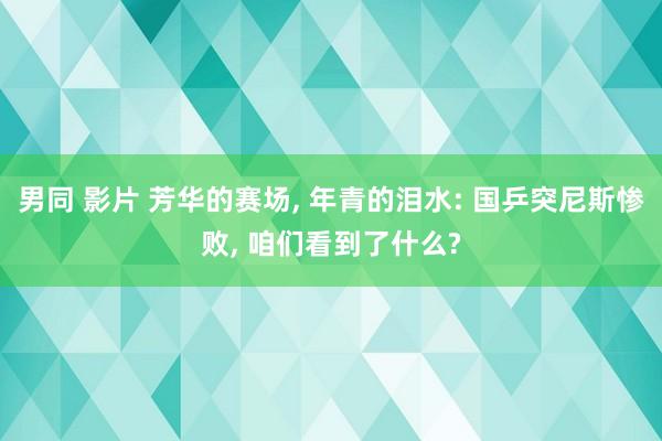 男同 影片 芳华的赛场, 年青的泪水: 国乒突尼斯惨败, 咱们看到了什么?