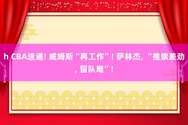h CBA速递! 威姆斯“再工作”! 萨林杰, “推崇差劲, 留队难”!