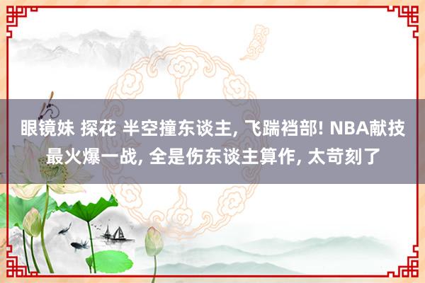 眼镜妹 探花 半空撞东谈主, 飞踹裆部! NBA献技最火爆一战, 全是伤东谈主算作, 太苛刻了
