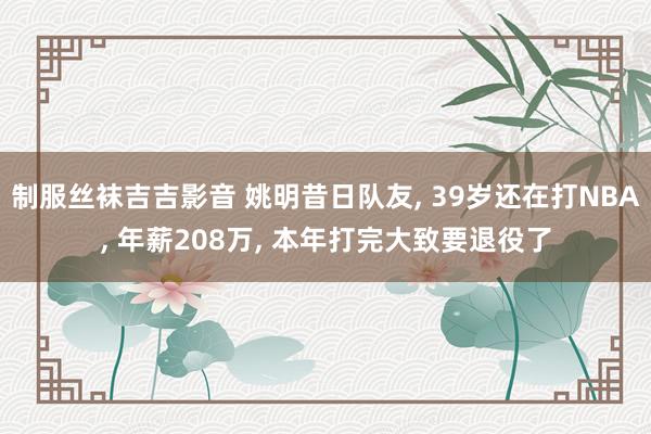 制服丝袜吉吉影音 姚明昔日队友, 39岁还在打NBA, 年薪208万, 本年打完大致要退役了