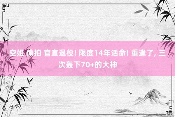 空姐 偷拍 官宣退役! 限度14年活命! 重逢了, 三次轰下70+的大神