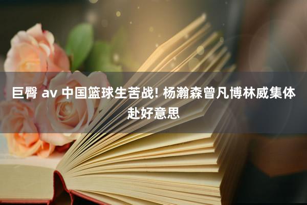 巨臀 av 中国篮球生苦战! 杨瀚森曾凡博林威集体赴好意思