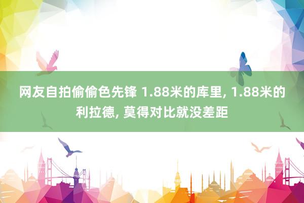 网友自拍偷偷色先锋 1.88米的库里, 1.88米的利拉德, 莫得对比就没差距