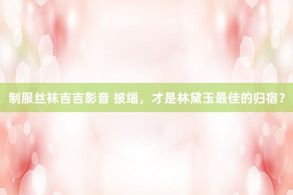 制服丝袜吉吉影音 披缁，才是林黛玉最佳的归宿？