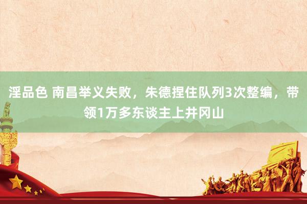 淫品色 南昌举义失败，朱德捏住队列3次整编，带领1万多东谈主上井冈山