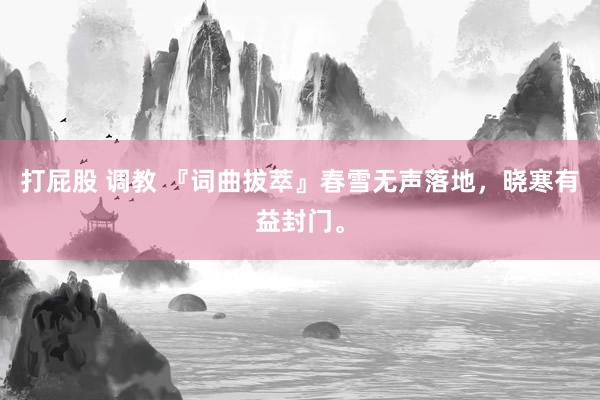 打屁股 调教 『词曲拔萃』春雪无声落地，晓寒有益封门。