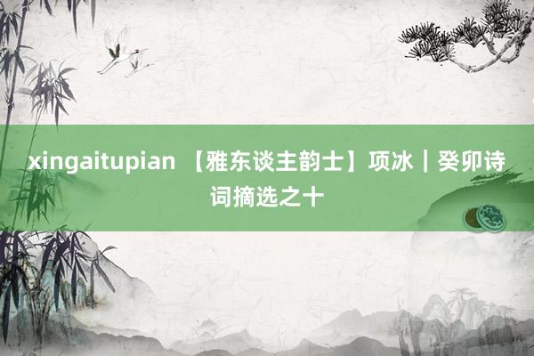 xingaitupian 【雅东谈主韵士】项冰｜癸卯诗词摘选之十