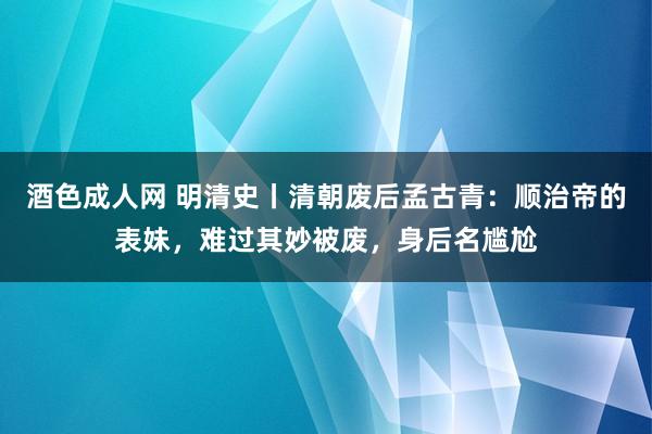 酒色成人网 明清史丨清朝废后孟古青：顺治帝的表妹，难过其妙被废，身后名尴尬
