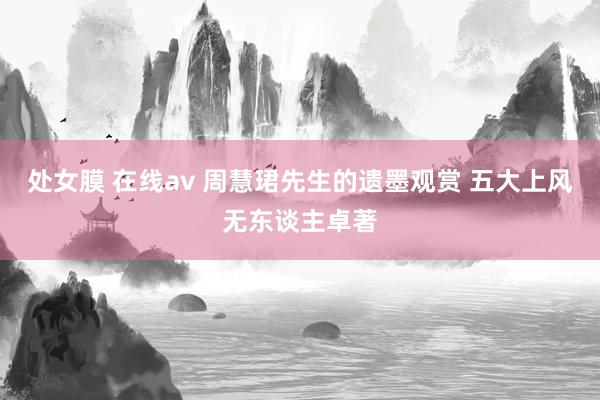 处女膜 在线av 周慧珺先生的遗墨观赏 五大上风无东谈主卓著