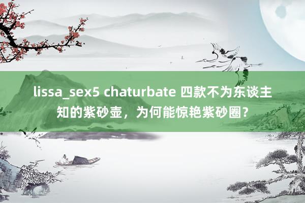lissa_sex5 chaturbate 四款不为东谈主知的紫砂壶，为何能惊艳紫砂圈？