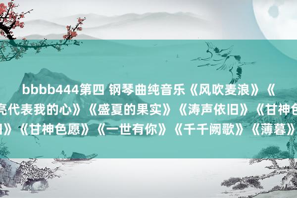 bbbb444第四 钢琴曲纯音乐《风吹麦浪》《你看你看月亮的脸》《月亮代表我的心》《盛夏的果实》《涛声依旧》《甘神色愿》《一世有你》《千千阙歌》《薄暮》《追梦东谈主》
