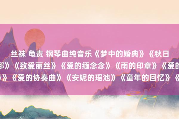 丝袜 龟责 钢琴曲纯音乐《梦中的婚典》《秋日密语》《水边的阿狄丽娜》《致爱丽丝》《爱的缅念念》《雨的印章》《爱的协奏曲》《安妮的瑶池》《童年的回忆》《罗密欧与朱丽叶》