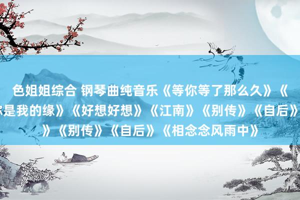 色姐姐综合 钢琴曲纯音乐《等你等了那么久》《梅花泪》《遇上你是我的缘》《好想好想》《江南》《别传》《自后》《相念念风雨中》