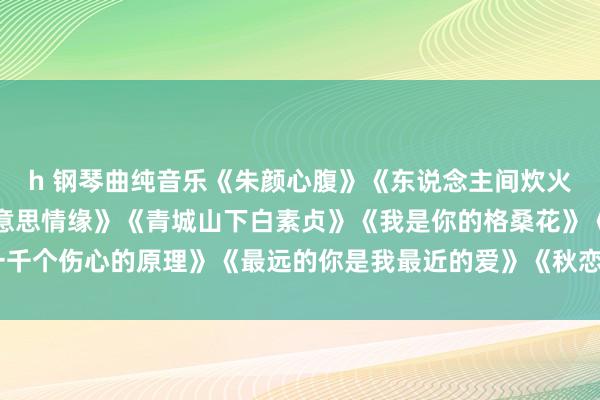 h 钢琴曲纯音乐《朱颜心腹》《东说念主间炊火》《左手指月》《最好意思情缘》《青城山下白素贞》《我是你的格桑花》《一千个伤心的原理》《最远的你是我最近的爱》《秋恋》《咱们的爱》《富士山下》