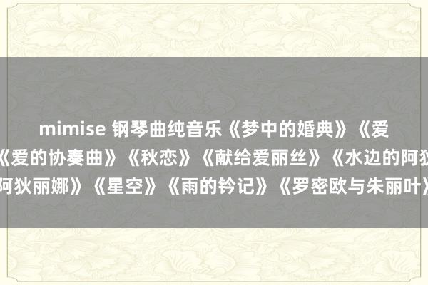 mimise 钢琴曲纯音乐《梦中的婚典》《爱的记念》《爱在深秋》《爱的协奏曲》《秋恋》《献给爱丽丝》《水边的阿狄丽娜》《星空》《雨的钤记》《罗密欧与朱丽叶》《秋日耳语》《梁祝》
