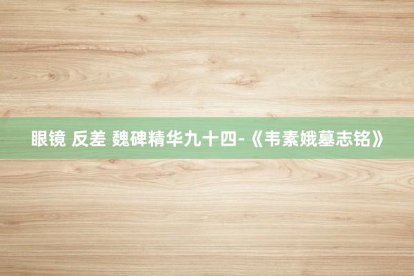 眼镜 反差 魏碑精华九十四-《韦素娥墓志铭》