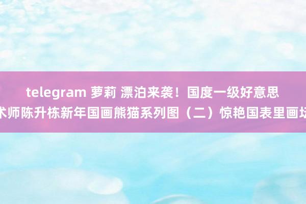 telegram 萝莉 漂泊来袭！国度一级好意思术师陈升栋新年国画熊猫系列图（二）惊艳国表里画坛