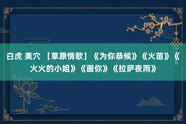 白虎 美穴 【草原情歌】《为你恭候》《火苗》《火火的小姐》《画你》《拉萨夜雨》