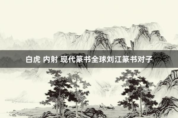 白虎 内射 现代篆书全球刘江篆书对子