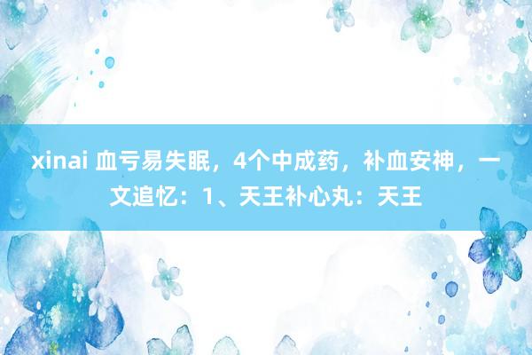 xinai 血亏易失眠,4个中成药,补血安神,一文追忆:1、天王补心丸:天王