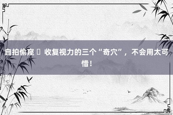 自拍偷窥 ​收复视力的三个“奇穴”，不会用太可惜！