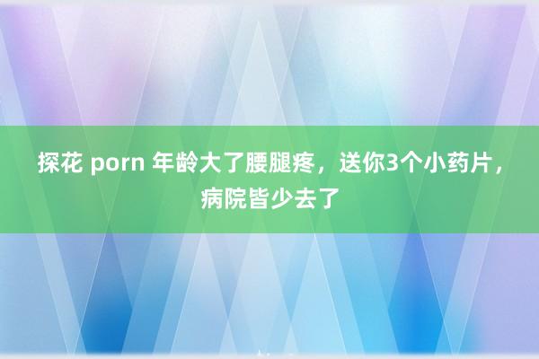探花 porn 年龄大了腰腿疼，送你3个小药片，病院皆少去了