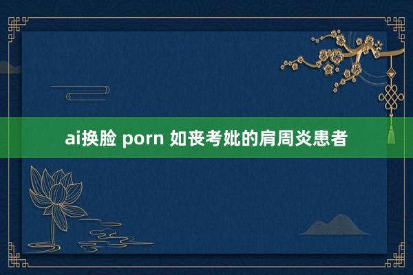 ai换脸 porn 如丧考妣的肩周炎患者