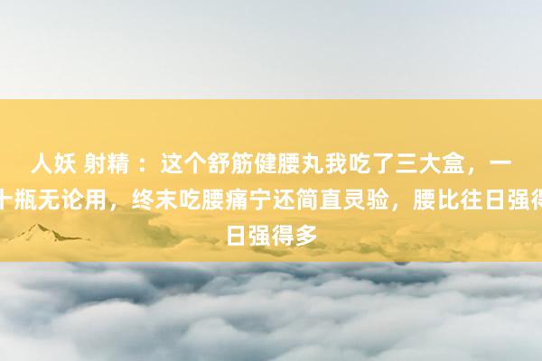 人妖 射精 ：这个舒筋健腰丸我吃了三大盒，一盒十瓶无论用，终末吃腰痛宁还简直灵验，腰比往日强得多