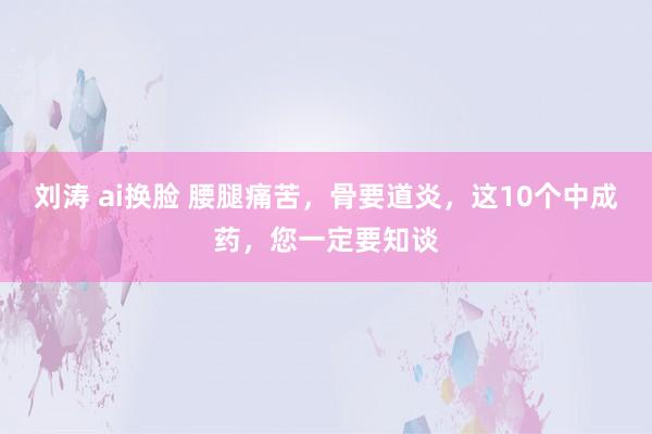 刘涛 ai换脸 腰腿痛苦,骨要道炎,这10个中成药,您一定要知谈