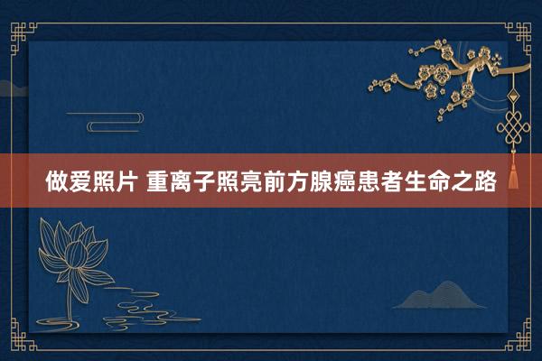 做爱照片 重离子照亮前方腺癌患者生命之路