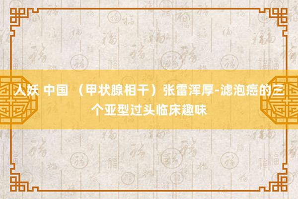 人妖 中国 （甲状腺相干）张雷浑厚-滤泡癌的三个亚型过头临床趣味